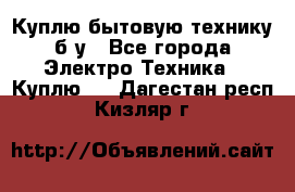 Куплю бытовую технику б/у - Все города Электро-Техника » Куплю   . Дагестан респ.,Кизляр г.
